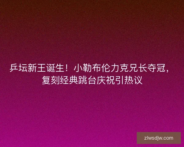 乒坛新王诞生！小勒布伦力克兄长夺冠，复刻经典跳台庆祝引热议