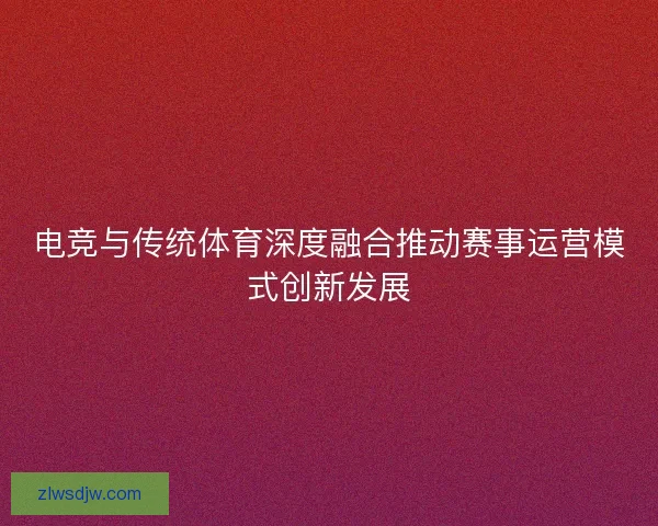 电竞与传统体育深度融合推动赛事运营模式创新发展 电竞与传统体育深度融合推动赛事运营模式创新发展