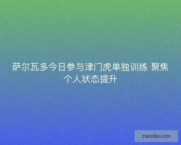 萨尔瓦多今日参与津门虎单独训练 聚焦个人状态提升 萨尔瓦多今日参与津门虎单独训练 聚焦个人状态提升