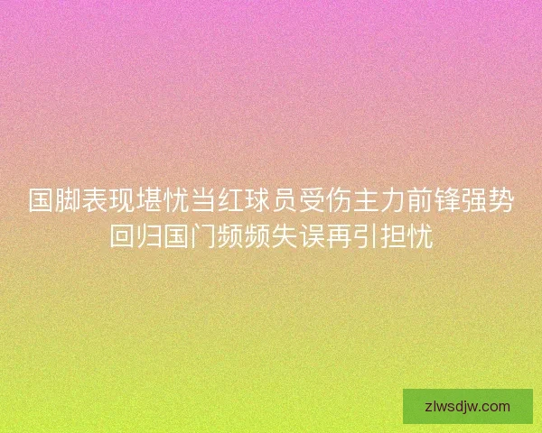 国脚表现堪忧当红球员受伤主力前锋强势回归国门频频失误再引担忧 国脚表现堪忧当红球员受伤主力前锋强势回归国门频频失误再引担忧