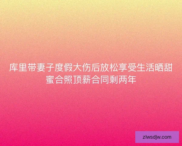 库里带妻子度假大伤后放松享受生活晒甜蜜合照顶薪合同剩两年 库里带妻子度假大伤后放松享受生活晒甜蜜合照顶薪合同剩两年