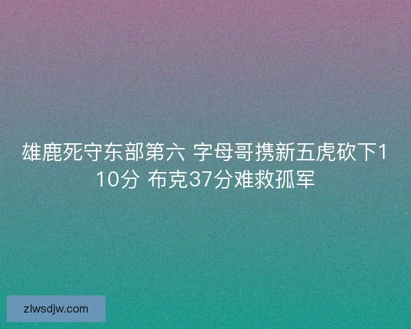 雄鹿死守东部第六 字母哥携新五虎砍下110分 布克37分难救孤军 雄鹿死守东部第六 字母哥携新五虎砍下110分 布克37分难救孤军