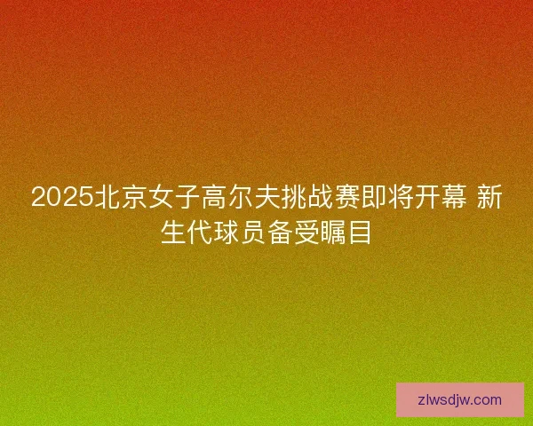 2025北京女子高尔夫挑战赛即将开幕 新生代球员备受瞩目 2025北京女子高尔夫挑战赛即将开幕 新生代球员备受瞩目