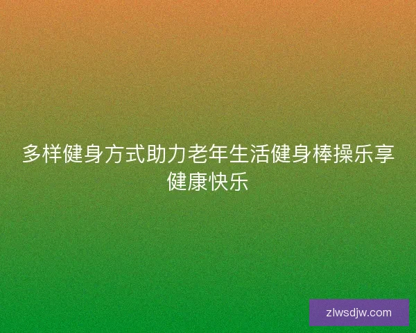 多样健身方式助力老年生活健身棒操乐享健康快乐
