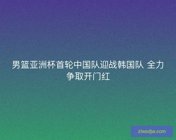 男篮亚洲杯首轮中国队迎战韩国队 全力争取开门红 男篮亚洲杯首轮中国队迎战韩国队 全力争取开门红