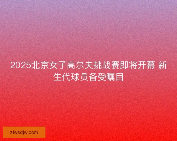 2025北京女子高尔夫挑战赛即将开幕 新生代球员备受瞩目