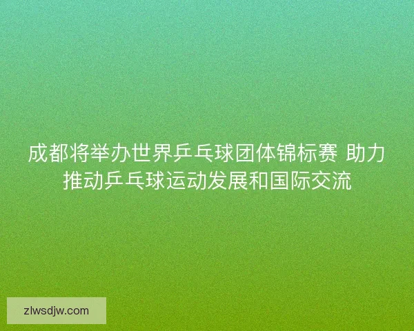 成都将举办世界乒乓球团体锦标赛 助力推动乒乓球运动发展和国际交流