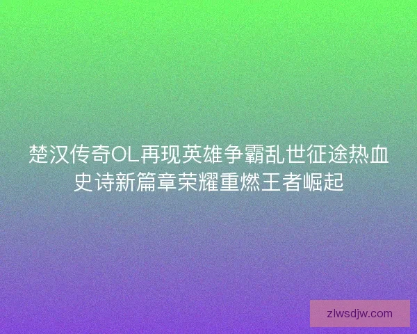 楚汉传奇OL再现英雄争霸乱世征途热血史诗新篇章荣耀重燃王者崛起