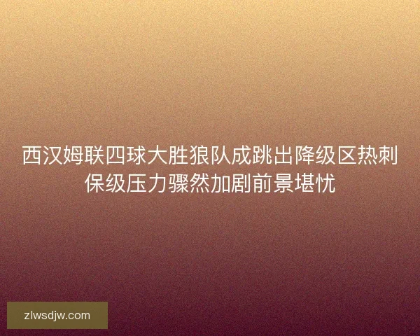 西汉姆联四球大胜狼队成跳出降级区热刺保级压力骤然加剧前景堪忧 西汉姆联四球大胜狼队成跳出降级区热刺保级压力骤然加剧前景堪忧