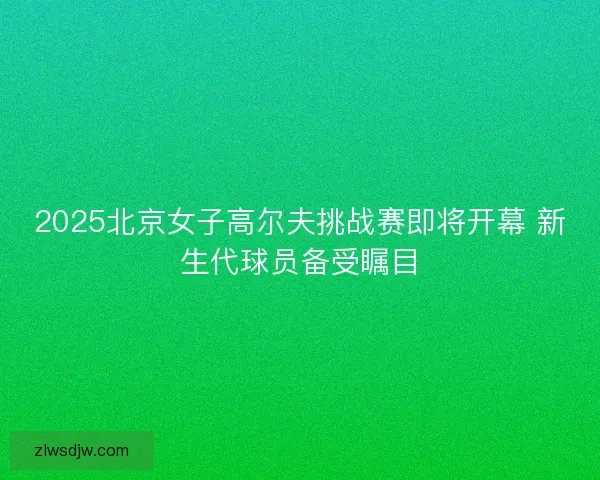 2025北京女子高尔夫挑战赛即将开幕 新生代球员备受瞩目 2025北京女子高尔夫挑战赛即将开幕 新生代球员备受瞩目