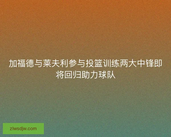 加福德与莱夫利参与投篮训练两大中锋即将回归助力球队 加福德与莱夫利参与投篮训练两大中锋即将回归助力球队