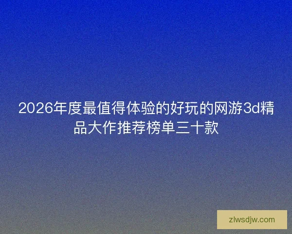 2026年度最值得体验的好玩的网游3d精品大作推荐榜单三十款 2026年度最值得体验的好玩的网游3d精品大作推荐榜单三十款