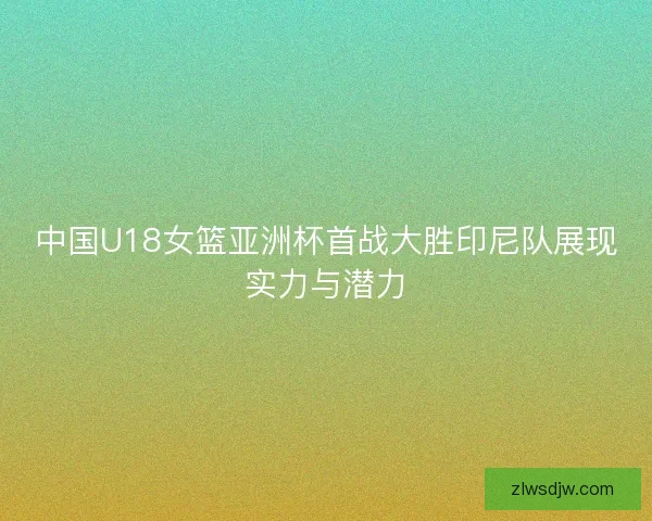 中国U18女篮亚洲杯首战大胜印尼队展现实力与潜力 中国U18女篮亚洲杯首战大胜印尼队展现实力与潜力