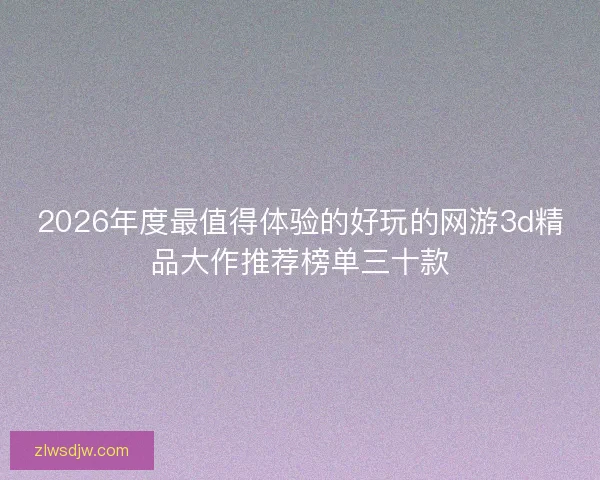 2026年度最值得体验的好玩的网游3d精品大作推荐榜单三十款 2026年度最值得体验的好玩的网游3d精品大作推荐榜单三十款