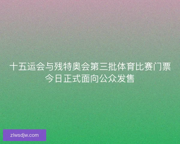 十五运会与残特奥会第三批体育比赛门票今日正式面向公众发售