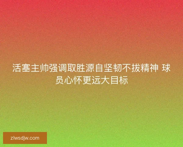活塞主帅强调取胜源自坚韧不拔精神 球员心怀更远大目标 活塞主帅强调取胜源自坚韧不拔精神 球员心怀更远大目标